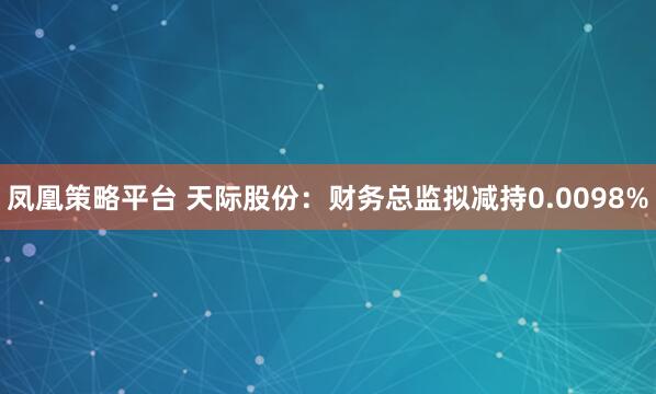 凤凰策略平台 天际股份：财务总监拟减持0.0098%