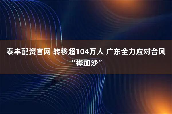 泰丰配资官网 转移超104万人 广东全力应对台风“桦加沙”
