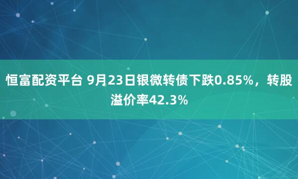 恒富配资平台 9月23日银微转债下跌0.85%，转股溢价率42.3%