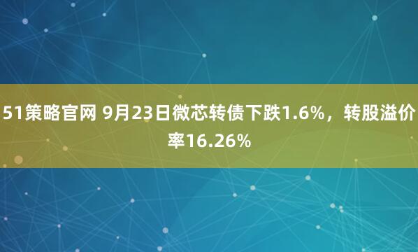 51策略官网 9月23日微芯转债下跌1.6%，转股溢价率16.26%