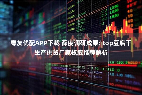 粤友优配APP下载 深度调研成果: top豆腐干生产供货厂家权威推荐解析