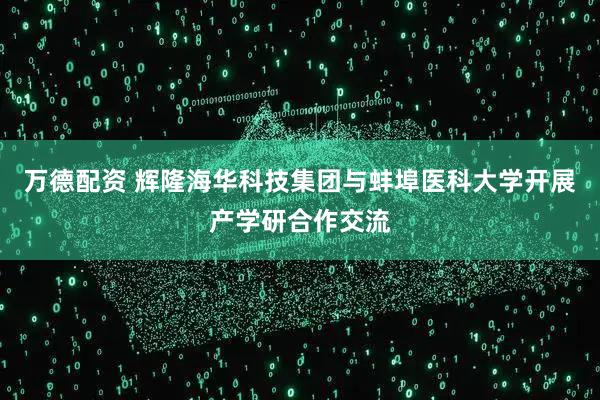 万德配资 辉隆海华科技集团与蚌埠医科大学开展产学研合作交流