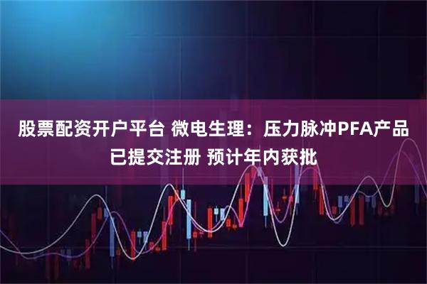 股票配资开户平台 微电生理：压力脉冲PFA产品已提交注册 预计年内获批