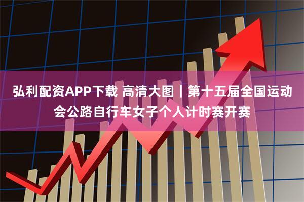 弘利配资APP下载 高清大图｜第十五届全国运动会公路自行车女子个人计时赛开赛