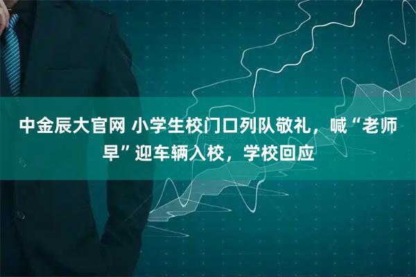 中金辰大官网 小学生校门口列队敬礼,喊“老师早”迎车辆入校,学校回应