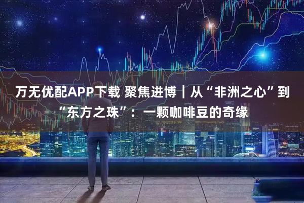 万无优配APP下载 聚焦进博｜从“非洲之心”到“东方之珠”：一颗咖啡豆的奇缘