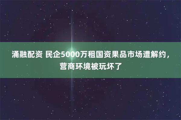 涌融配资 民企5000万租国资果品市场遭解约，营商环境被玩坏了