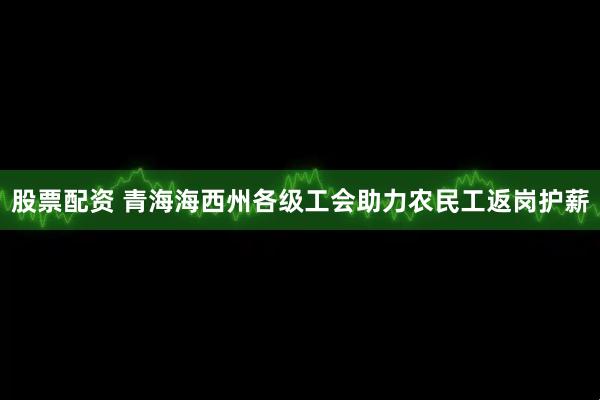 股票配资 青海海西州各级工会助力农民工返岗护薪