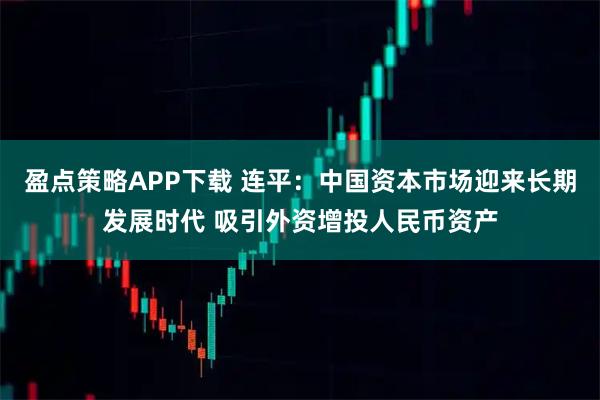 盈点策略APP下载 连平：中国资本市场迎来长期发展时代 吸引外资增投人民币资产