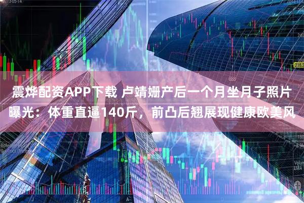 震烨配资APP下载 卢靖姗产后一个月坐月子照片曝光:体重直逼140斤,前凸后翘展现健康欧美风