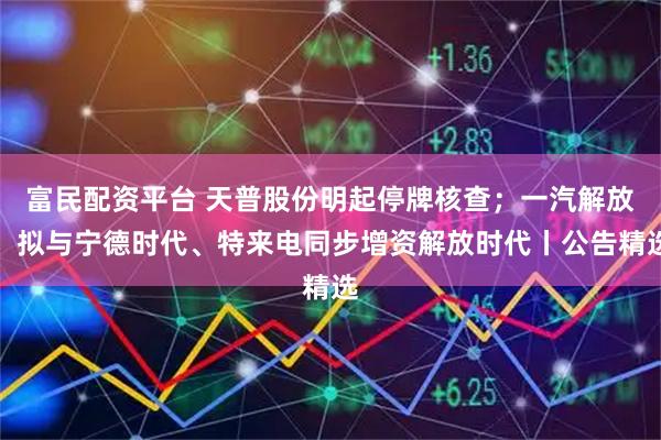 富民配资平台 天普股份明起停牌核查；一汽解放：拟与宁德时代、特来电同步增资解放时代丨公告精选
