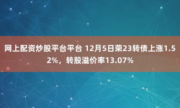 网上配资炒股平台平台 12月5日荣23转债上涨1.52%,转股溢价率13.07%