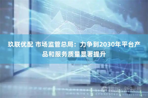 玖联优配 市场监管总局：力争到2030年平台产品和服务质量显著提升