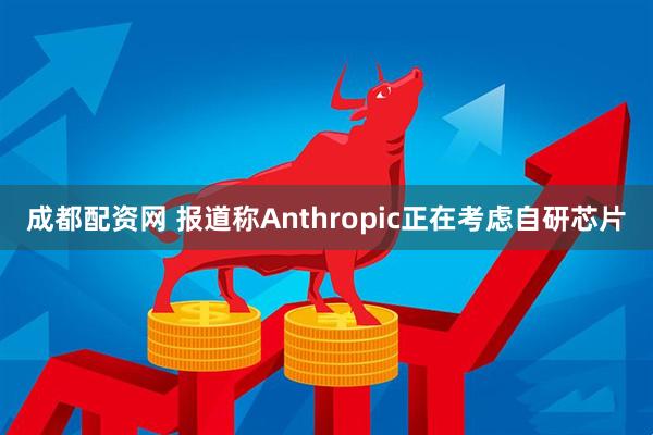 成都配资网 报道称Anthropic正在考虑自研芯片