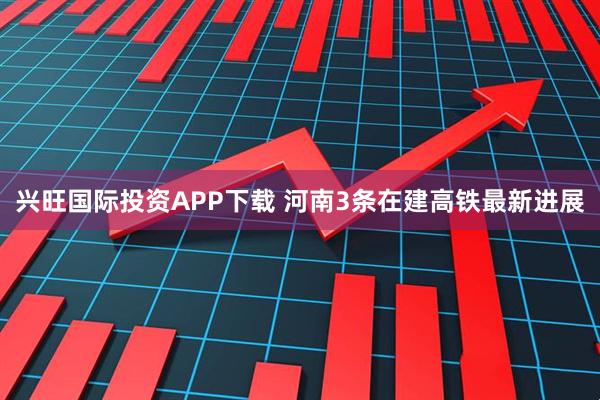 兴旺国际投资APP下载 河南3条在建高铁最新进展