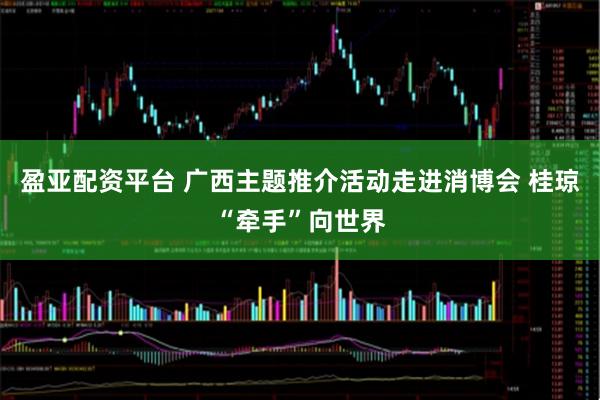 盈亚配资平台 广西主题推介活动走进消博会 桂琼“牵手”向世界