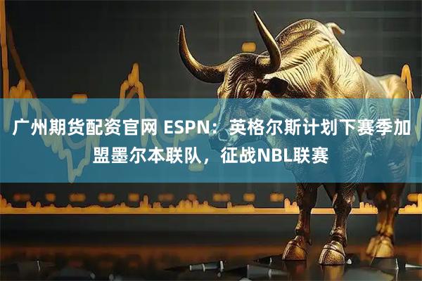 广州期货配资官网 ESPN：英格尔斯计划下赛季加盟墨尔本联队，征战NBL联赛