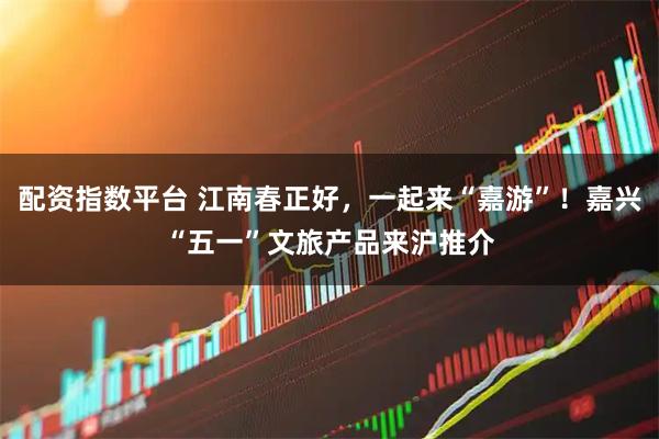 配资指数平台 江南春正好，一起来“嘉游”！嘉兴“五一”文旅产品来沪推介