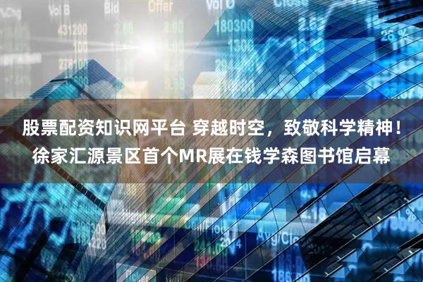 股票配资知识网平台 穿越时空，致敬科学精神！徐家汇源景区首个MR展在钱学森图书馆启幕