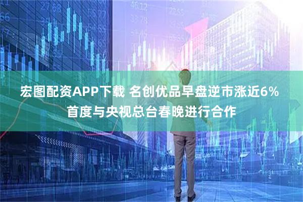 宏图配资APP下载 名创优品早盘逆市涨近6% 首度与央视总台春晚进行合作