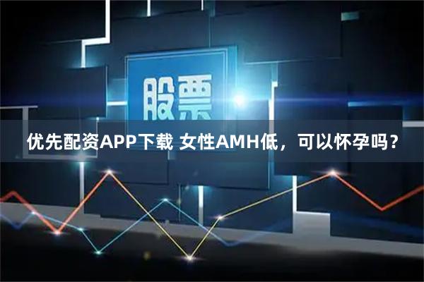 优先配资APP下载 女性AMH低，可以怀孕吗？