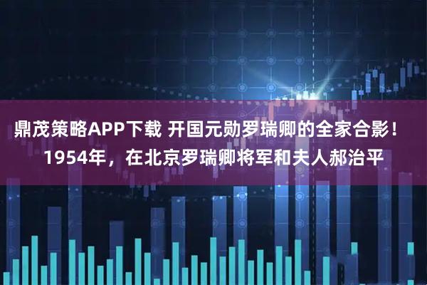鼎茂策略APP下载 开国元勋罗瑞卿的全家合影！ 1954年，在北京罗瑞卿将军和夫人郝治平