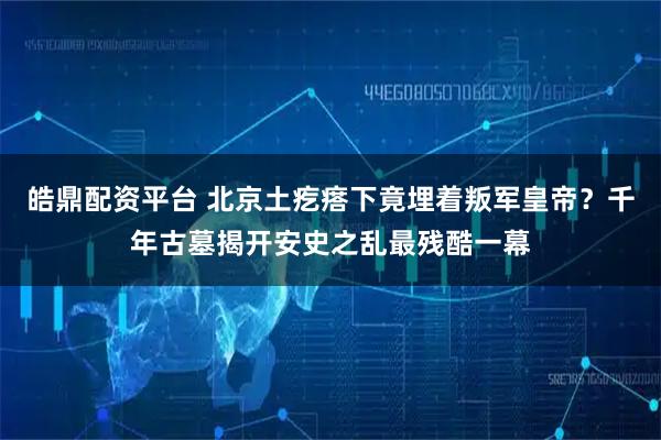 皓鼎配资平台 北京土疙瘩下竟埋着叛军皇帝？千年古墓揭开安史之乱最残酷一幕