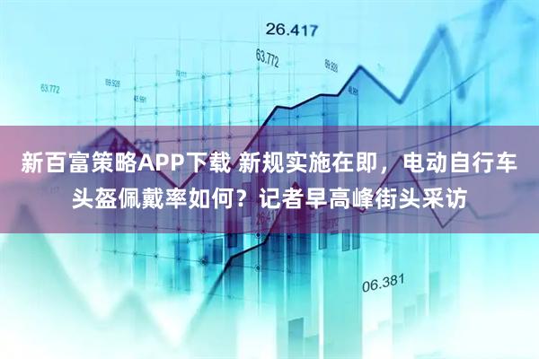新百富策略APP下载 新规实施在即，电动自行车头盔佩戴率如何？记者早高峰街头采访