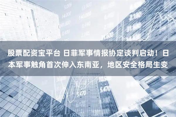 股票配资宝平台 日菲军事情报协定谈判启动！日本军事触角首次伸入东南亚，地区安全格局生变