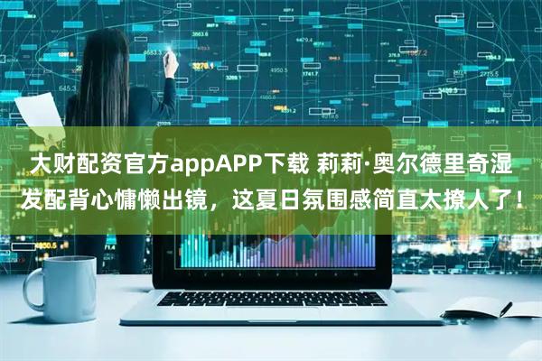 大财配资官方appAPP下载 莉莉·奥尔德里奇湿发配背心慵懒出镜，这夏日氛围感简直太撩人了！