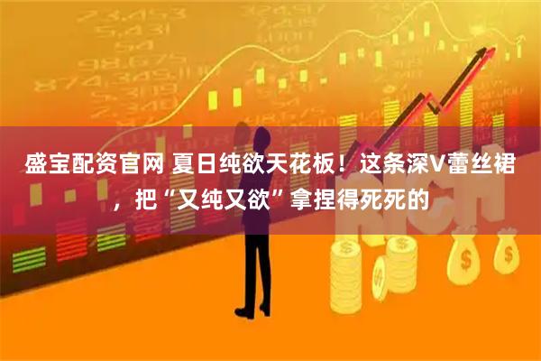 盛宝配资官网 夏日纯欲天花板！这条深V蕾丝裙，把“又纯又欲”拿捏得死死的